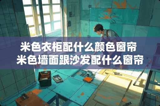 米色衣柜配什么颜色窗帘 米色墙面跟沙发配什么窗帘