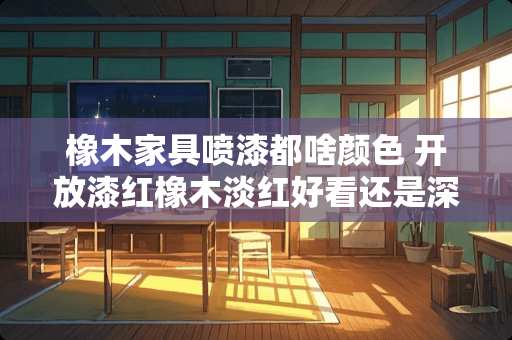 橡木家具喷漆都啥颜色 开放漆红橡木淡红好看还是深红好看