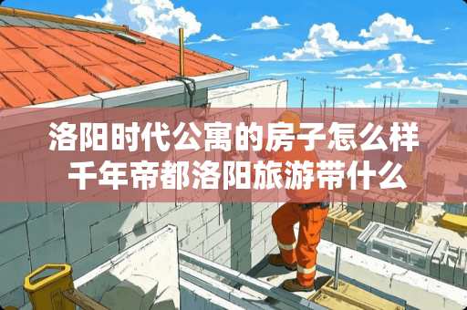 洛阳时代公寓的房子怎么样 千年帝都洛阳旅游带什么礼物好