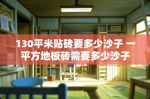 130平米贴砖要多少沙子 一平方地板砖需要多少沙子 130平米贴砖要多少沙子 一平方地板砖需要多少沙子