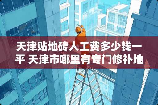 天津贴地砖人工费多少钱一平 天津市哪里有专门修补地砖的