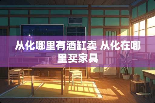 从化哪里有酒缸卖 从化在哪里买家具