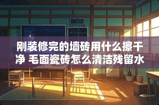 刚装修完的墙砖用什么擦干净 毛面瓷砖怎么清洁残留水泥