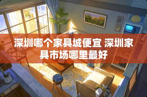 深圳哪个家具城便宜 深圳家具市场哪里最好