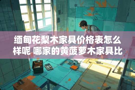 缅甸花梨木家具价格表怎么样呢 哪家的黄菠萝木家具比较好