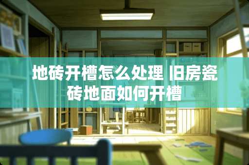 地砖开槽怎么处理 旧房瓷砖地面如何开槽