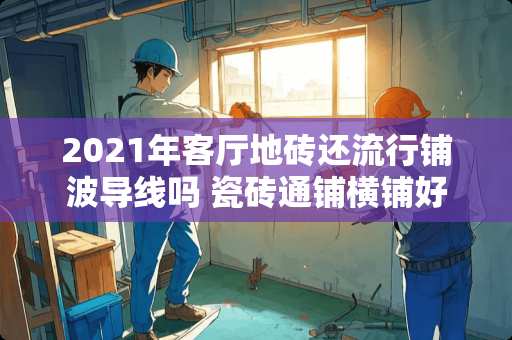 2021年客厅地砖还流行铺波导线吗 瓷砖通铺横铺好看还是竖铺好看