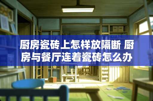 厨房瓷砖上怎样放隔断 厨房与餐厅连着瓷砖怎么办