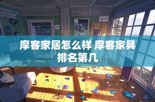 摩客家居怎么样 摩客家具排名第几