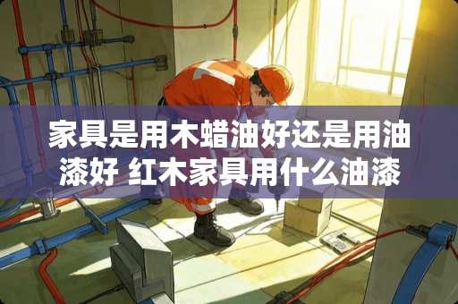 家具是用木蜡油好还是用油漆好 红木家具用什么油漆