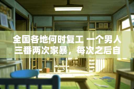 全国各地何时复工 一个男人三番两次家暴，每次之后自己扇自己的脸说会改，你们相信如此之人会改正吗