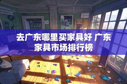 去广东哪里买家具好 广东家具市场排行榜