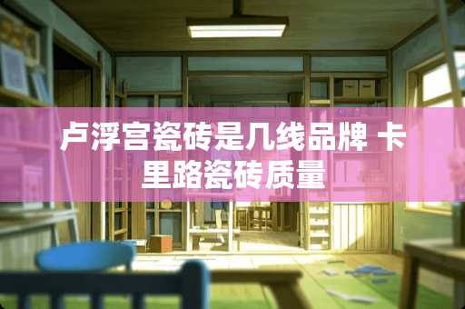 卢浮宫瓷砖是几线品牌 卡里路瓷砖质量