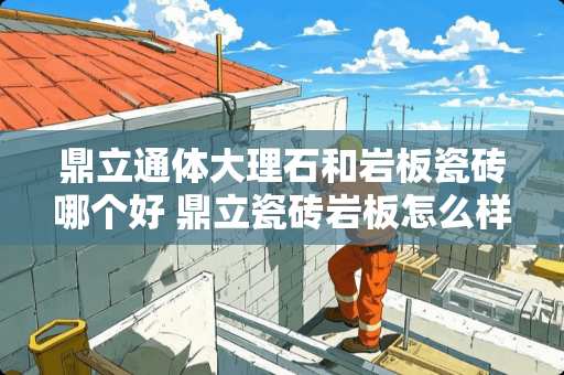 鼎立通体大理石和岩板瓷砖哪个好 鼎立瓷砖岩板怎么样