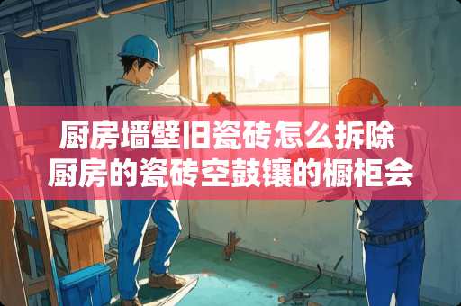 厨房墙壁旧瓷砖怎么拆除 厨房的瓷砖空鼓镶的橱柜会不会掉