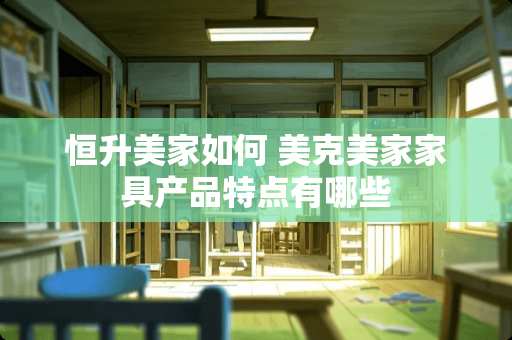 恒升美家如何 美克美家家具产品特点有哪些