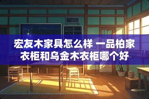 宏友木家具怎么样 一品柏家衣柜和乌金木衣柜哪个好