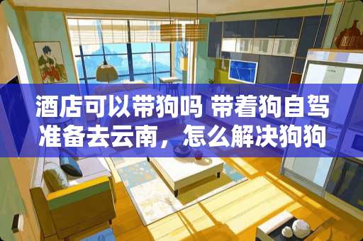 酒店可以带狗吗 带着狗自驾准备去云南，怎么解决狗狗睡觉问题呢