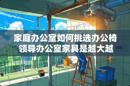 家庭办公室如何挑选办公椅 领导办公室家具是越大越好吗