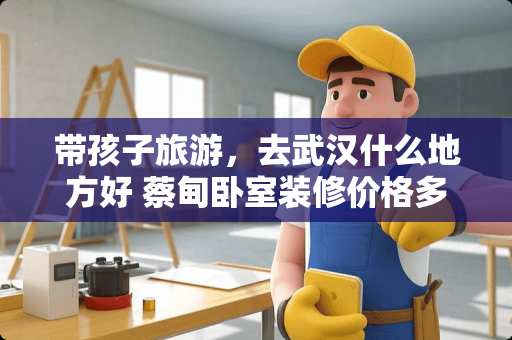 带孩子旅游，去武汉什么地方好 蔡甸卧室装修价格多少