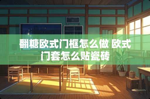 翻糖欧式门框怎么做 欧式门套怎么贴瓷砖