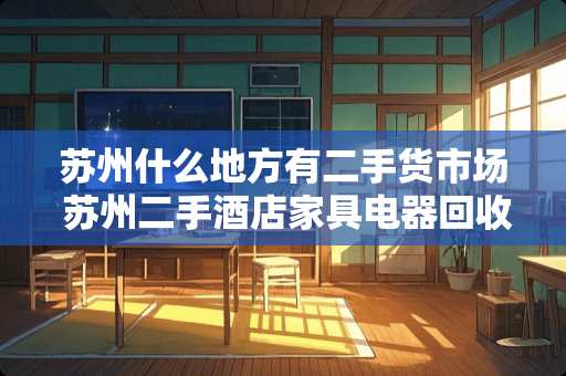 苏州什么地方有二手货市场 苏州二手酒店家具电器回收找哪家