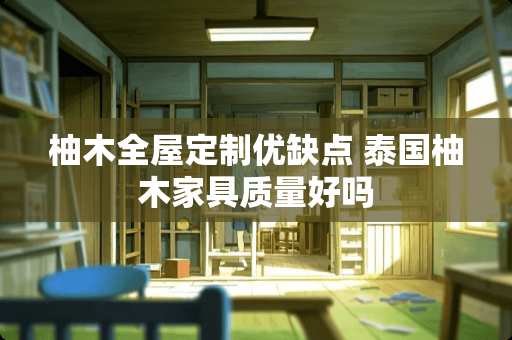 柚木全屋定制优缺点 泰国柚木家具质量好吗