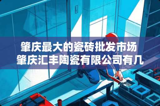 肇庆最大的瓷砖批发市场 肇庆汇丰陶瓷有限公司有几个品牌