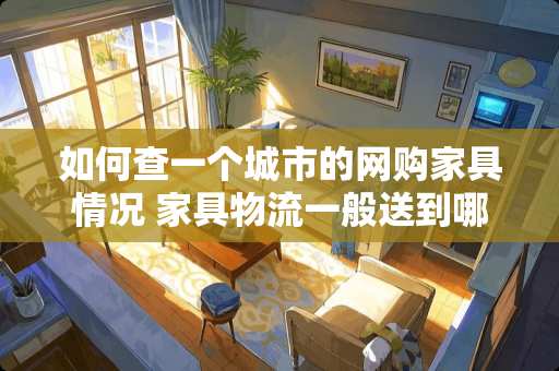 如何查一个城市的网购家具情况 家具物流一般送到哪里