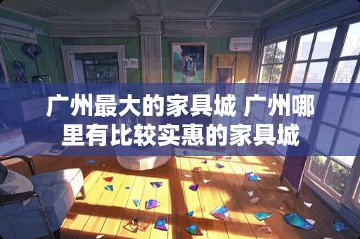 广州最大的家具城 广州哪里有比较实惠的家具城