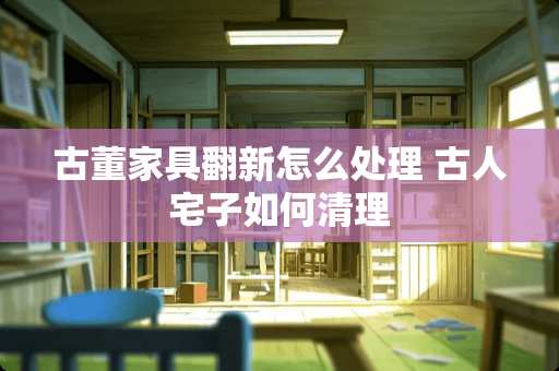 古董家具翻新怎么处理 古人宅子如何清理