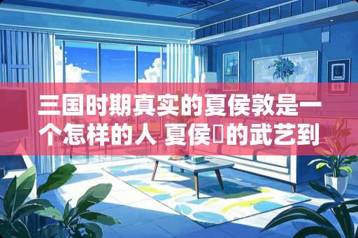 三国时期真实的夏侯敦是一个怎样的人 夏侯惇的武艺到底什么级别