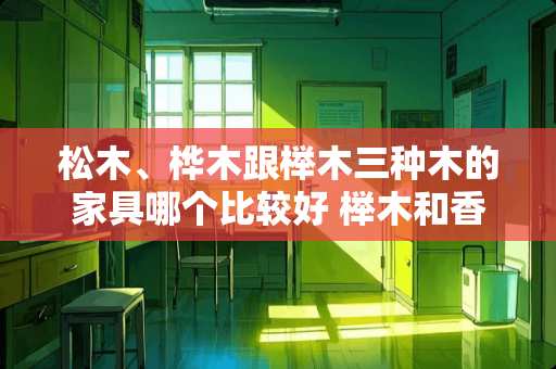 松木、桦木跟榉木三种木的家具哪个比较好 榉木和香椿木床哪个好