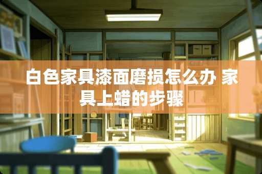 白色家具漆面磨损怎么办 家具上蜡的步骤