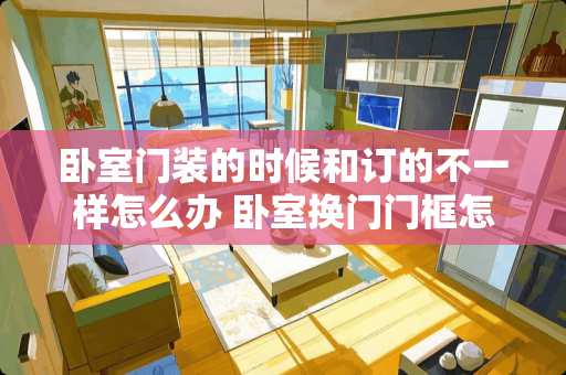 卧室门装的时候和订的不一样怎么办 卧室换门门框怎么弄