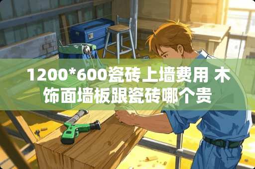 1200*600瓷砖上墙费用 木饰面墙板跟瓷砖哪个贵