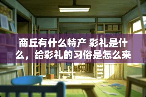 商丘有什么特产 彩礼是什么，给彩礼的习俗是怎么来的