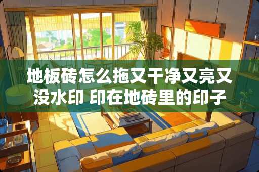 地板砖怎么拖又干净又亮又没水印 印在地砖里的印子如何清除