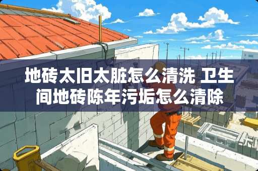 地砖太旧太脏怎么清洗 卫生间地砖陈年污垢怎么清除