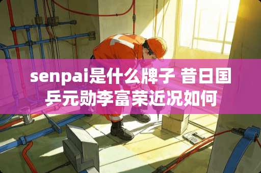 senpai是什么牌子 昔日国乒元勋李富荣近况如何