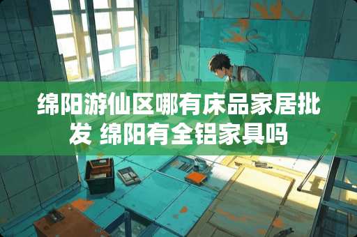 绵阳游仙区哪有床品家居批发 绵阳有全铝家具吗