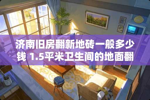 济南旧房翻新地砖一般多少钱 1.5平米卫生间的地面翻新费用