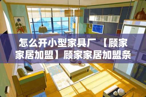 怎么开小型家具厂 【顾家家居加盟】顾家家居加盟条件及流程
