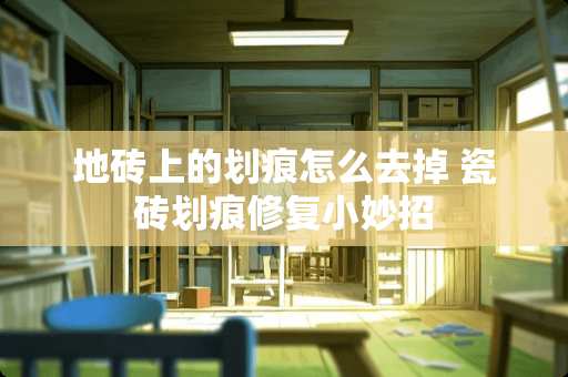 地砖上的划痕怎么去掉 瓷砖划痕修复小妙招