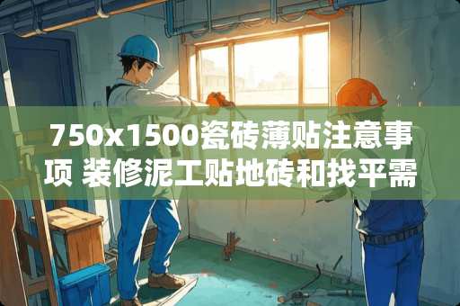 750x1500瓷砖薄贴注意事项 装修泥工贴地砖和找平需要注意一些什么地方
