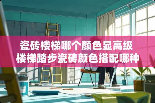 瓷砖楼梯哪个颜色显高级 楼梯踏步瓷砖颜色搭配哪种好看