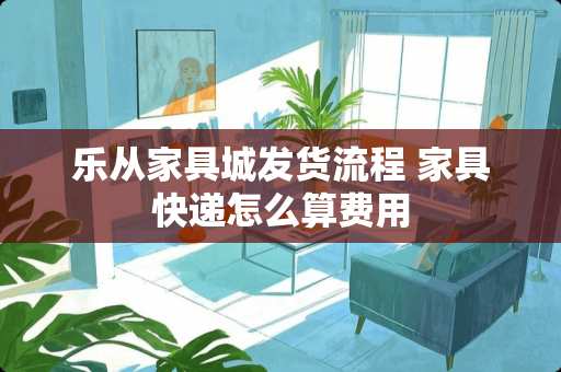 乐从家具城发货流程 家具快递怎么算费用