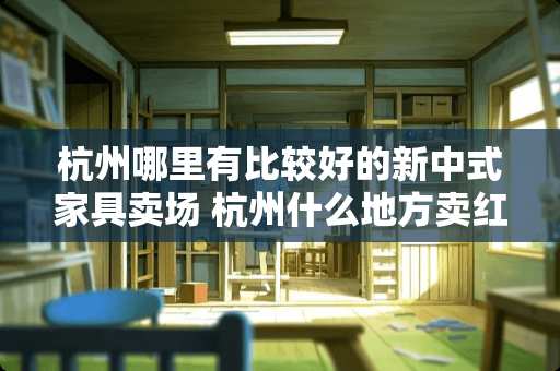 杭州哪里有比较好的新中式家具卖场 杭州什么地方卖红木家具最多