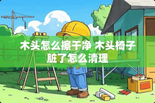 木头怎么擦干净 木头椅子脏了怎么清理