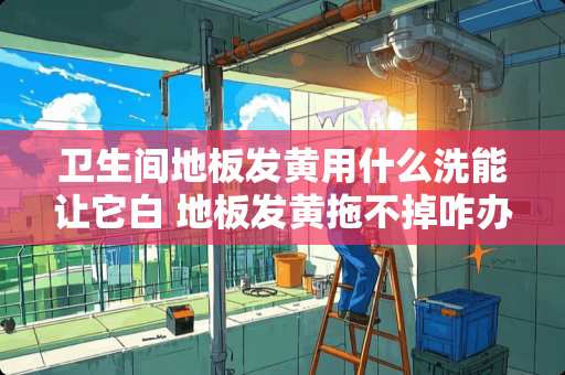 卫生间地板发黄用什么洗能让它白 地板发黄拖不掉咋办